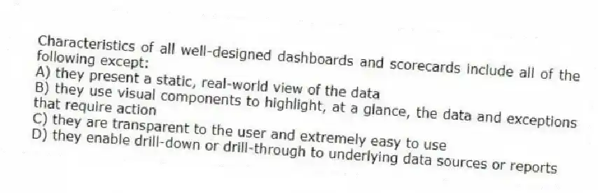 Characteristics of all well-designed dashboards and scorecards include all of the following except:
A) they present a static, real-world view of the data
B) they use visual components to highlight, at a glance, the data and exceptions that require action
C) they are transparent to the user and extremely easy to use
D) they enable drill-down or drill-through to underlying data sources or reports