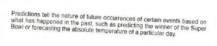 Predictions tell the nature of future occurrences of certain events based on what has happened in the past, such as predicting the winner of the Super Bowl or forecasting the absolute temperature of a particular day.