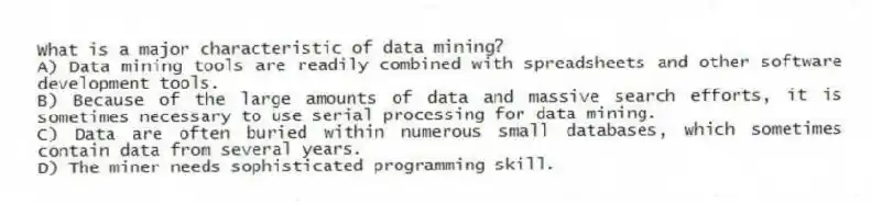 What is a major characteristic of data mining?
A) Data mining tools are readily combined with spreadsheets and other software development tools.
B) Because of the large amounts of data and massive search efforts, it is sometimes necessary to use serial processing for data mining.
C) Data are often buried within numerous small databases, which sometimes contain data from several years.
D) The miner needs sophisticated programming skill.