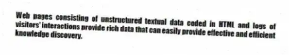 Web pages consisting of unstructured textual data coded in HTML and logs of visitors' interactions provide rich data that can easily provide effective and efficient knowledge discovery.
