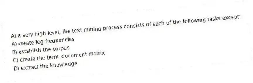 At a very high level, the text mining process consists of each of the following tasks except:
A) create log frequencies
B) establish the corpus
C) create the term-document matrix
D) extract the knowledge