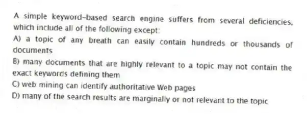 A simple keyword-based search engine suffers from several deficiencies, which include all of the following except:
A) a topic of any breath can easily contain hundreds or thousands of documents
B) many documents that are highly relevant to a topic may not contain the exact keywords defining them
C) web mining can identify authoritative Web pages
D) many of the search results are marginally or not relevant to the topic