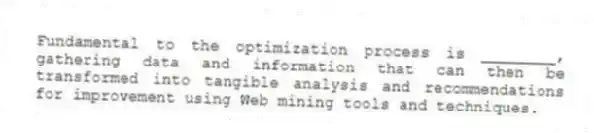 Fundamental to the optimization process is ________, gathering data and information that can then be transformed into tangible analysis and recommendations for improvement using Web mining tools and techniques.