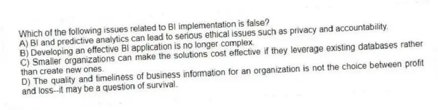 Which of the following issues related to BI implementation is false?
A) BI and predictive analytics can lead to serious ethical issues such as privacy and accountability.
B) Developing an effective BI application is no longer complex.
C) Smaller organizations can make the solutions cost effective if they leverage existing databases rather than create new ones.
D) The quality and timeliness of business information for an organization is not the choice between profit and loss--it may be a question of survival.