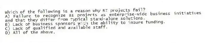 Which of the following is a reason why BI projects fail?
A) Failure to recognize BI projects as enterprise-wide business initiatives and that they differ from typical stand-alone solutions.
B) Lack of business sponsors with the ability to insure funding.
C) Lack of qualified and available staff.
D) All of the above.