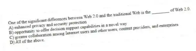 One of the significant differences between Web 2.0 and the traditional Web is the ________ of Web 2.0.
A) enhanced privacy and security protection
B) opportunity to offer decision support capabilities in a novel way
C) greater collaboration among Internet users and other users, content providers, and enterprises
D) All of the above.