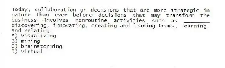 Today, collaboration on decisions that are more strategic in nature than ever before--decisions that may transform the business--involves nonroutine activities such as ________ discovering, innovating, creating and leading teams, learning, and relating.
A) visualizing
B) mining
C) brainstorming
D) virtual
