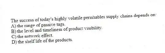 The success of today's highly volatile perishables supply chains depends on:
A) the range of passive tags.
B) the level and timeliness of product visibility.
C) the network effect.
D) the shelf life of the products.
