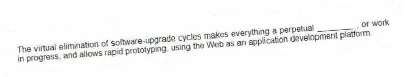 The virtual elimination of software-upgrade cycles makes everything a perpetual ________ , or work in progress, and allows rapid prototyping, using the Web as an application development platform.