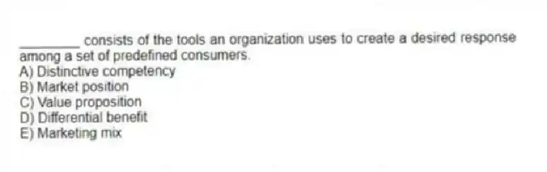 ________ consists of the tools an organization uses to create a desired response among a set of predefined consumers.
A) Distinctive competency
B) Market position
C) Value proposition
D) Differential benefit
E) Marketing mix
