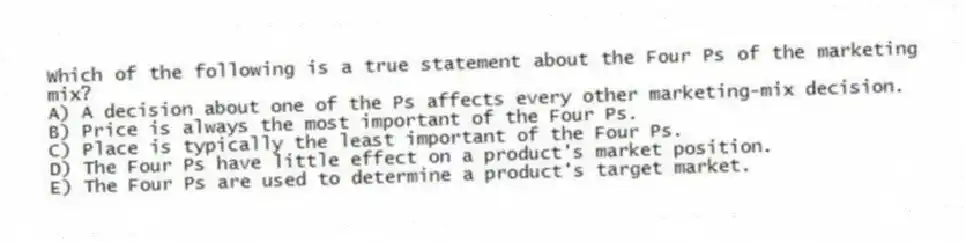 Which of the following is a true statement about the Four Ps of the marketing mix?
A) A decision about one of the Ps affects every other marketing-mix decision.
B) Price is always the most important of the Four Ps.
C) Place is typically the least important of the Four Ps.
D) The Four Ps have little effect on a product's market position.
E) The Four Ps are used to determine a product's target market.