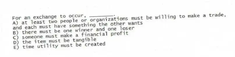 For an exchange to occur, ________.
A) at least two people or organizations must be willing to make a trade, and each must have something the other wants
B) there must be one winner and one loser
C) someone must make a financial profit
D) the item must be tangible
E) time utility must be created