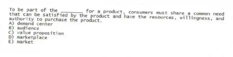 To be part of the ________ for a product, consumers must share a common need that can be satisfied by the product and have the resources, willingness, and authority to purchase the product.
A) demand center
B) audience
C) value proposition
D) marketplace
E) market