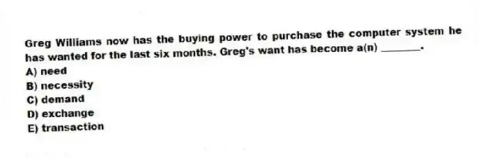 Greg Williams now has the buying power to purchase the computer system he has wanted for the last six months. Greg's want has become a(n) ________.
A) need
B) necessity
C) demand
D) exchange
E) transaction