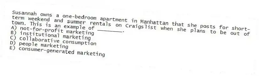 Susannah owns a one-bedroom apartment in Manhattan that she posts for short-term weekend and summer rentals on Craigslist when she plans to be out of town. This is an example of ________.
A) not-for-profit marketing
B) institutional marketing
C) collaborative consumption
D) people marketing
E) consumer-generated marketing