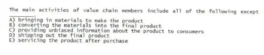The main activities of value chain members include all of the following except ________.
A) bringing in materials to make the product
B) converting the materials into the final product
C) providing unbiased information about the product to consumers
D) shipping out the final product
E) servicing the product after purchase