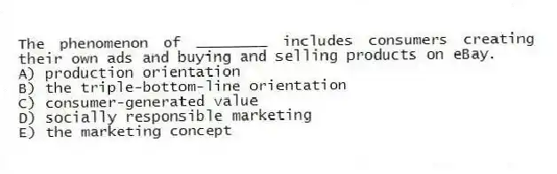 The phenomenon of ________ includes consumers creating their own ads and buying and selling products on eBay.
A) production orientation
B) the triple-bottom-line orientation
C) consumer-generated value
D) socially responsible marketing
E) the marketing concept
