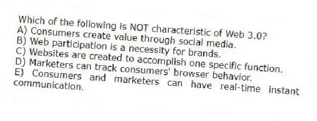Which of the following is NOT characteristic of Web 3.0?
A) Consumers create value through social media.
B) Web participation is a necessity for brands.
C) Websites are created to accomplish one specific function.
D) Marketers can track consumers' browser behavior.
E) Consumers and marketers can have real-time instant communication.
