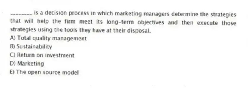 ________ is a decision process in which marketing managers determine the strategies that will help the firm meet its long-term objectives and then execute those strategies using the tools they have at their disposal.
A) Total quality management
B) Sustainability
C) Return on investment
D) Marketing
E) The open source model