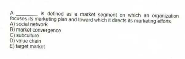 A ________ is defined as a market segment on which an organization focuses its marketing plan and toward which it directs its marketing efforts.
A) social network
B) market convergence
C) subculture
D) value chain
E) target market
