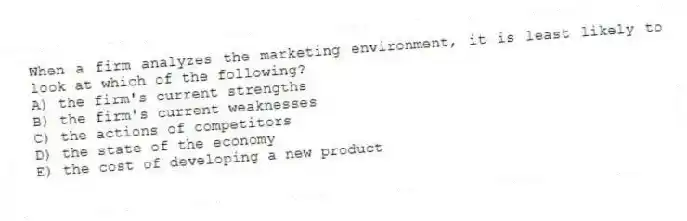 When a firm analyzes the marketing environment, it is least likely to look at which of the following?
A) the firm's current strengths
B) the firm's current weaknesses
C) the actions of competitors
D) the state of the economy
E) the cost of developing a new product