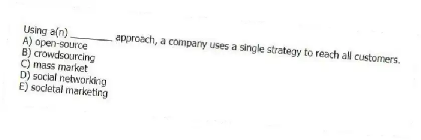 Using a(n) ________ approach, a company uses a single strategy to reach all customers.
A) open-source
B) crowdsourcing
C) mass market
D) social networking
E) societal marketing