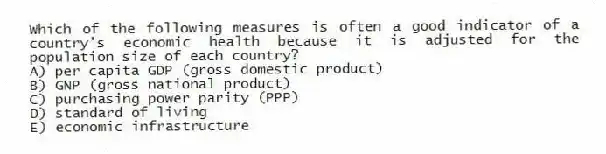 Which of the following measures is often a good indicator of a country's economic health because it is adjusted for the population size of each country?
A) per capita GDP (gross domestic product)
B) GNP (gross national product)
C) purchasing power parity (PPP)
D) standard of living
E) economic infrastructure