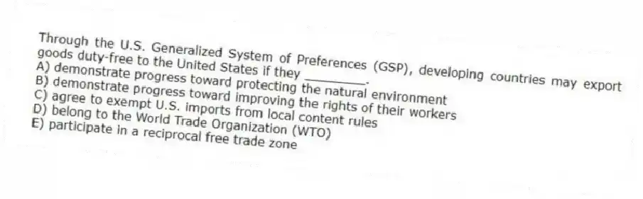 Through the U.S. Generalized System of Preferences (GSP), developing countries may export goods duty-free to the United States if they ________.
A) demonstrate progress toward protecting the natural environment
B) demonstrate progress toward improving the rights of their workers
C) agree to exempt U.S. imports from local content rules
D) belong to the World Trade Organization (WTO)
E) participate in a reciprocal free trade zone
