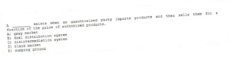 A ________ exists when an unauthorized party imports products and then sells them for a fraction of the price of authorized products.
A) gray market
B) dual distribution system
C) disintermediation system
D) black market
E) dumping ground