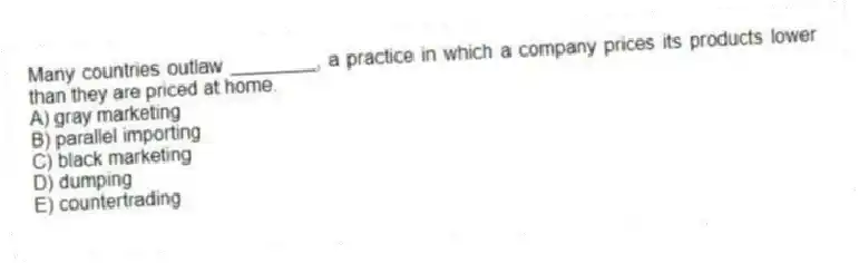 Many countries outlaw ________, a practice in which a company prices its products lower than they are priced at home.
A) gray marketing
B) parallel importing
C) black marketing
D) dumping
E) countertrading