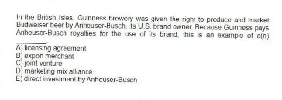 In the British Isles, Guinness brewery was given the right to produce and market Budweiser beer by Anheuser-Busch, its U.S. brand owner. Because Guinness pays Anheuser-Busch royalties for the use of its brand, this is an example of a(n) ________.
A) licensing agreement
B) export merchant
C) joint venture
D) marketing mix alliance
E) direct investment by Anheuser-Busch