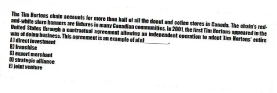 The Tim Hortons chain accounts for more than half of all the donut and coffee stores in Canada. The chain's red-and-white store banners are fixtures in many Canadian communities. In 2001, the first Tim Hortons appeared in the United States through a contractual agreement allowing an independent operation to adopt Tim Hortons' entire way of doing business. This agreement is an example of a(n)________.
A) direct investment
B) franchise
C) export merchant
D) strategic alliance
E) joint venture