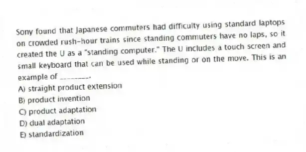 Sony found that Japanese commuters had difficulty using standard laptops on crowded rush-hour trains since standing commuters have no laps, so it created the U as a "standing computer." The U includes a touch screen and small keyboard that can be used while standing or on the move. This is an example of ________.
A) straight product extension
B) product invention
C) product adaptation
D) dual adaptation
E) standardization