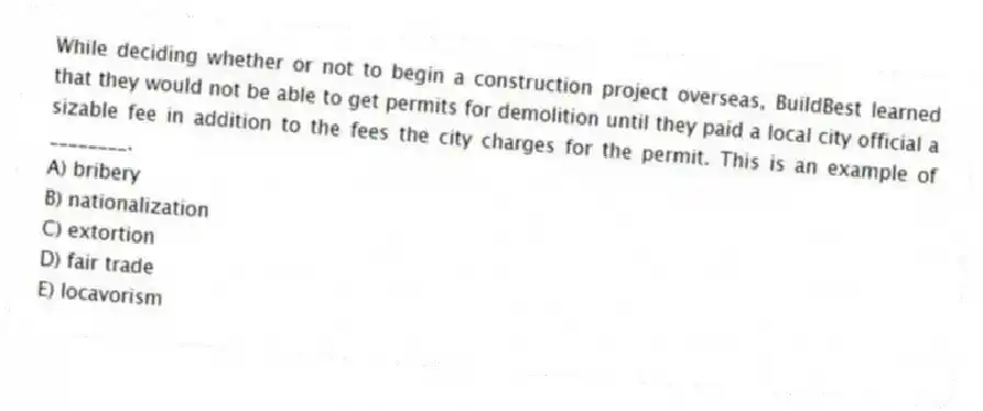 While deciding whether or not to begin a construction project overseas, BuildBest learned that they would not be able to get permits for demolition until they paid a local city official a sizable fee in addition to the fees the city charges for the permit. This is an example of ________.
A) bribery
B) nationalization
C) extortion
D) fair trade
E) locavorism