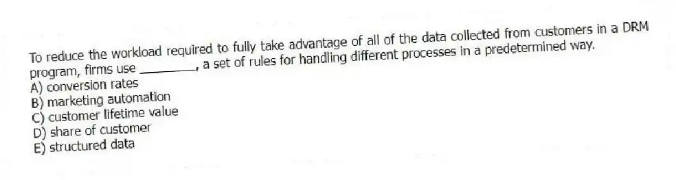 To reduce the workload required to fully take advantage of all of the data collected from customers in a DRM program, firms use ________, a set of rules for handling different processes in a predetermined way.
A) conversion rates
B) marketing automation
C) customer lifetime value
D) share of customer
E) structured data