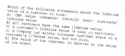 Which of the following statements about the lifetime value of a customer is true?
A) CRM helps companies identify their customers' lifetime value.
B) All customers have the same lifetime value.
C) A customer's lifetime value is easy to calculate.
D) A company can either increase customer share or a customer's lifetime value, but not both.
E) The value of the customer is related to the value of the brand.