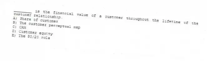 ________ is the financial value of a customer throughout the lifetime of the customer relationship.
A) Share of customer
B) The customer perceptual map
C) CRM
D) Customer equity
E) The 80/20 rule
