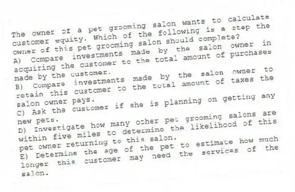 The owner of a pet grooming salon wants to calculate customer equity. Which of the following is a step the owner of this pet grooming salon should complete?
A) Compare investments made by the salon owner in acquiring the customer to the total amount of purchases made by the customer.
B) Compare investments made by the salon owner to retain this customer to the total amount of taxes the salon owner pays.
C) Ask the customer if she is planning on getting any new pets.
D) Investigate how many other pet grooming salons are within five miles to determine the likelihood of this pet owner returning to this salon.
E) Determine the age of the pet to estimate how much longer this customer may need the services of the salon.