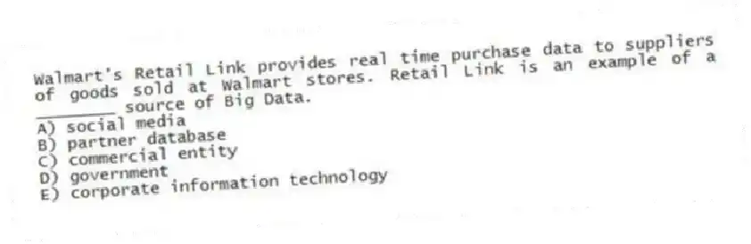 Walmart's Retail Link provides real time purchase data to suppliers of goods sold at Walmart stores. Retail Link is an example of a ________ source of Big Data.
A) social media
B) partner database
C) commercial entity
D) government
E) corporate information technology