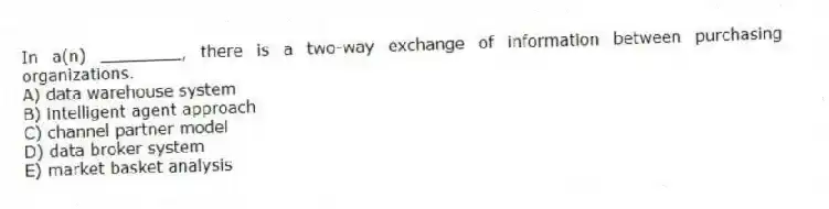 In a(n) ________, there is a two-way exchange of information between purchasing organizations.
A) data warehouse system
B) intelligent agent approach
C) channel partner model
D) data broker system
E) market basket analysis