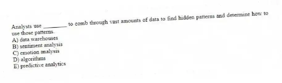 Analysts use ________ to comb through vast amounts of data to find hidden patterns and determine how to use those patterns.
A) data warehouses
B) sentiment analysis
C) emotion analysis
D) algorithms
E) predictive analytics