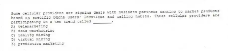 Some cellular providers are signing deals with business partners wanting to market products based on specific phone users' locations and calling habits. These cellular providers are participating in a new trend called ________.
A) telemarketing
B) data warehousing
C) reality mining
D) virtual mining
E) prediction marketing