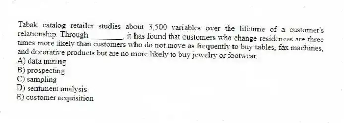 Tabak catalog retailer studies about 3,500 variables over the lifetime of a customer's relationship. Through ________, it has found that customers who change residences are three times more likely than customers who do not move as frequently to buy tables, fax machines, and decorative products but are no more likely to buy jewelry or footwear.
A) data mining
B) prospecting
C) sampling
D) sentiment analysis
E) customer acquisition