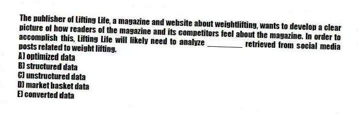 The publisher of Lifting Life, a magazine and website about weightlifting, wants to develop a clear picture of how readers of the magazine and its competitors feel about the magazine. In order to accomplish this, Lifting Life will likely need to analyze ________ retrieved from social media posts related to weight lifting.
A) optimized data
B) structured data
C) unstructured data
D) market basket data
E) converted data