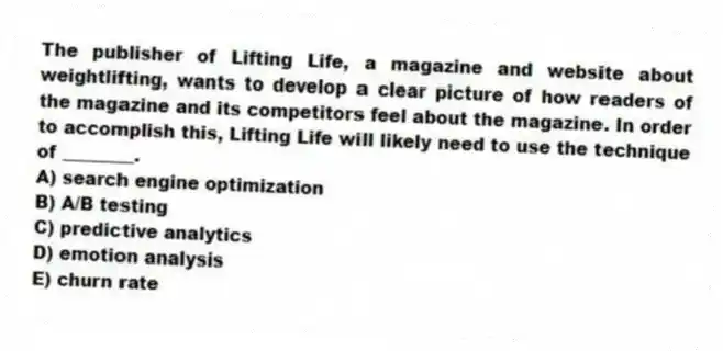 The publisher of Lifting Life, a magazine and website about weightlifting, wants to develop a clear picture of how readers of the magazine and its competitors feel about the magazine. In order to accomplish this, Lifting Life will likely need to use the technique of ________.
A) search engine optimization
B) A/B testing
C) predictive analytics
D) emotion analysis
E) churn rate