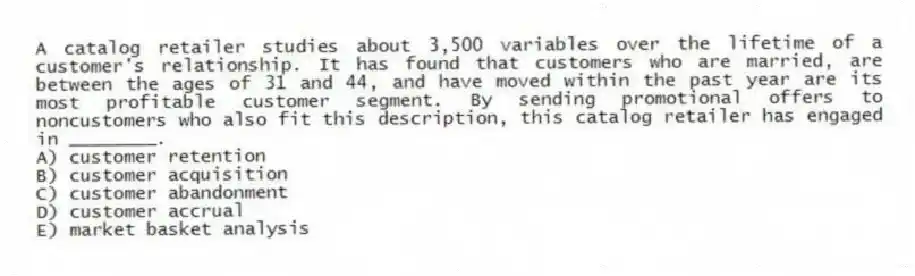 A catalog retailer studies about 3,500 variables over the lifetime of a customer's relationship. It has found that customers who are married, are between the ages of 31 and 44, and have moved within the past year are its most profitable customer segment. By sending promotional offers to noncustomers who also fit this description, this catalog retailer has engaged in ________.
A) customer retention
B) customer acquisition
C) customer abandonment
D) customer accrual
E) market basket analysis