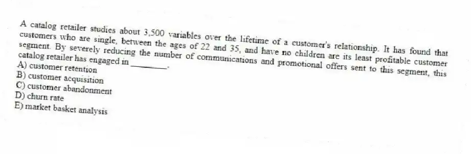 A catalog retailer studies about 3,500 variables over the lifetime of a customer's relationship. It has found that customers who are single, between the ages of 22 and 35, and have no children are its least profitable customer segment. By severely reducing the number of communications and promotional offers sent to this segment, this catalog retailer has engaged in ________.
A) customer retention
B) customer acquisition
C) customer abandonment
D) churn rate
E) market basket analysis