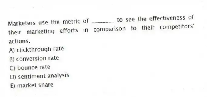 Marketers use the metric of ________ to see the effectiveness of their marketing efforts in comparison to their competitors' actions.
A) clickthrough rate
B) conversion rate
C) bounce rate
D) sentiment analysis
E) market share