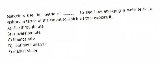 Marketers use the metric of ________ to see how engaging a website is to visitors in terms of the extent to which visitors explore it.
A) clickthrough rate
B) conversion rate
C) bounce rate
D) sentiment analysis
E) market share