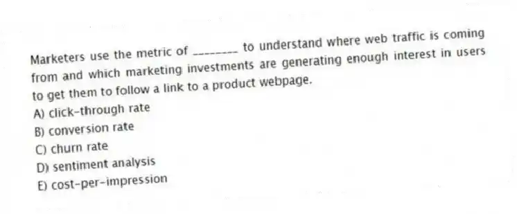 Marketers use the metric of ________ to understand where web traffic is coming from and which marketing investments are generating enough interest in users to get them to follow a link to a product webpage.
A) click-through rate
B) conversion rate
C) churn rate
D) sentiment analysis
E) cost-per-impression